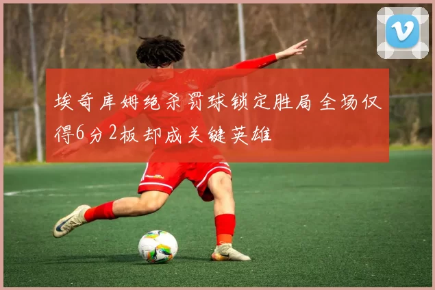 埃奇库姆绝杀罚球锁定胜局全场仅得6分2板却成关键英雄