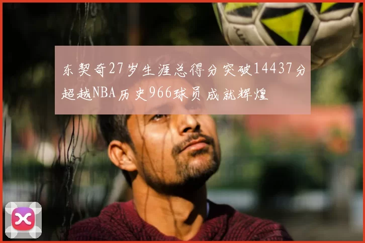 东契奇27岁生涯总得分突破14437分超越NBA历史966球员成就辉煌
