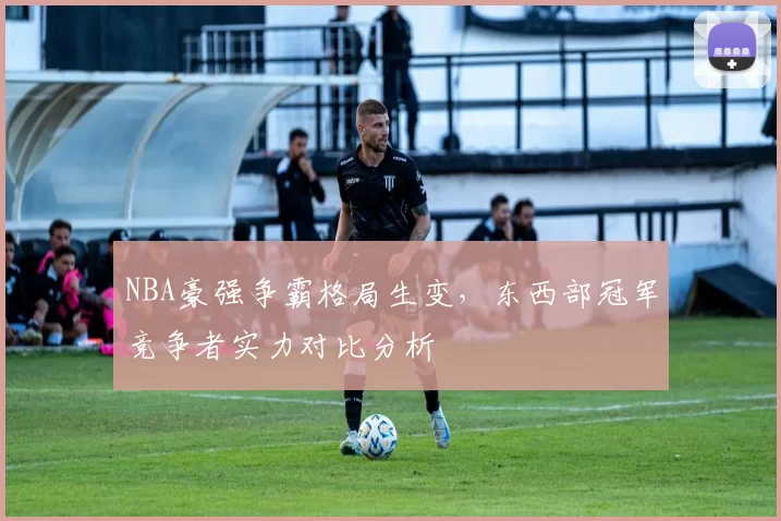 NBA豪强争霸格局生变，东西部冠军竞争者实力对比分析