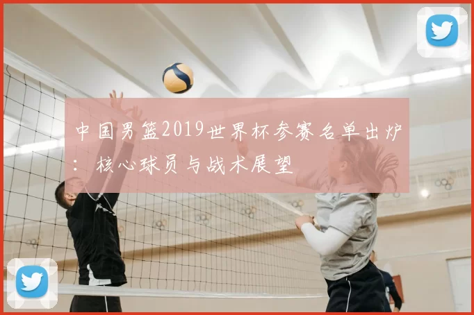 中国男篮2019世界杯参赛名单出炉：核心球员与战术展望