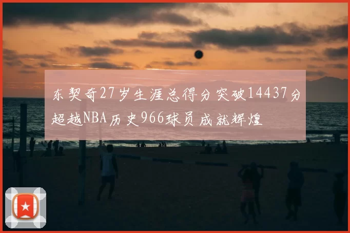 东契奇27岁生涯总得分突破14437分超越NBA历史966球员成就辉煌