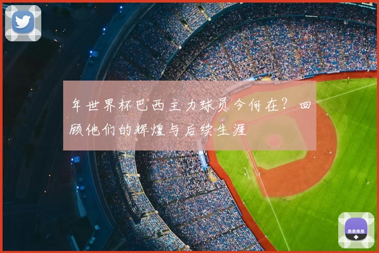 年世界杯巴西主力球员今何在？回顾他们的辉煌与后续生涯