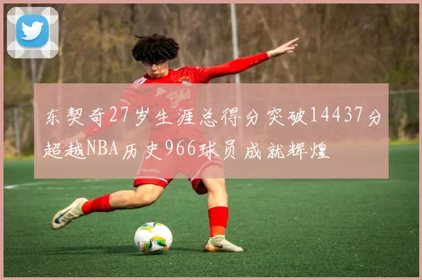 东契奇27岁生涯总得分突破14437分超越NBA历史966球员成就辉煌