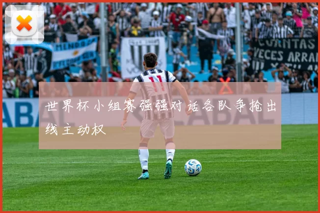 世界杯小组赛强强对话各队争抢出线主动权