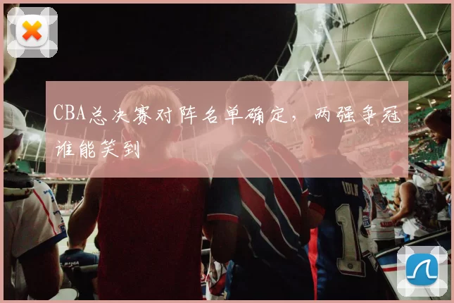 CBA总决赛对阵名单确定，两强争冠谁能笑到