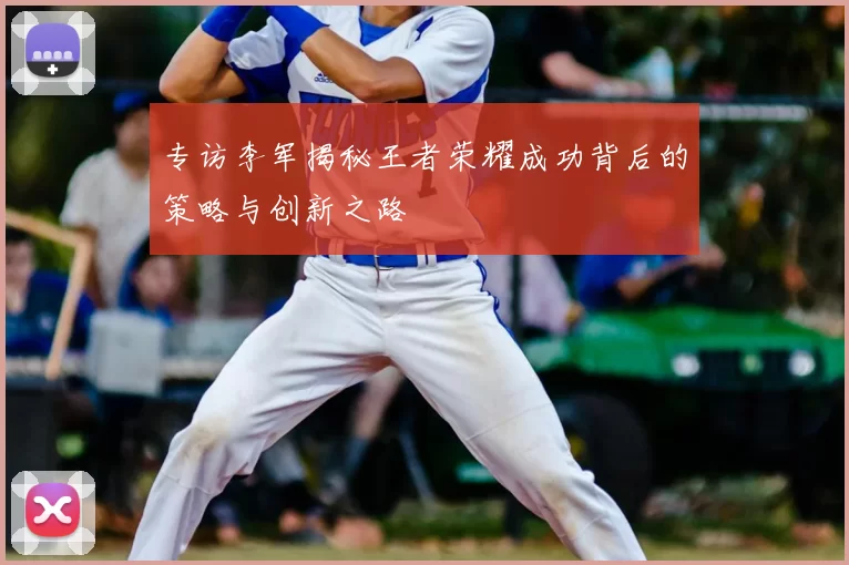 专访李军揭秘王者荣耀成功背后的策略与创新之路