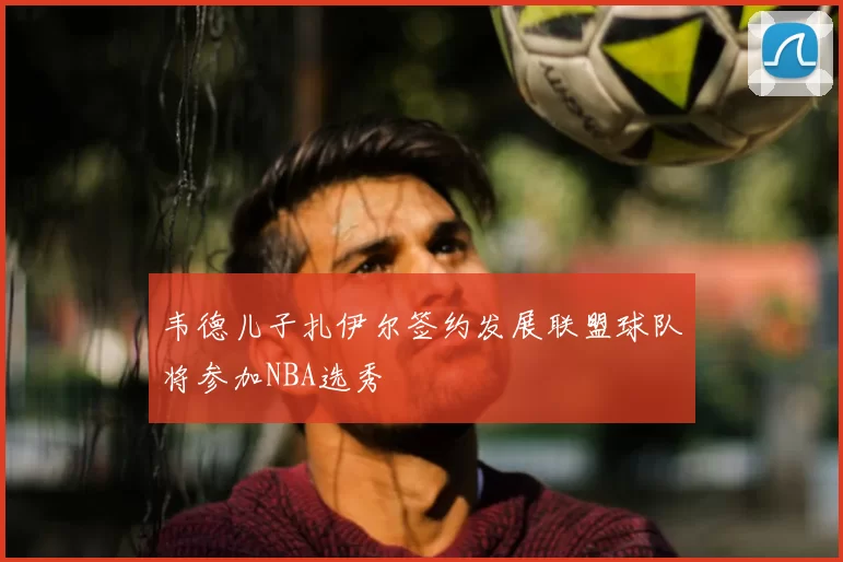 韦德儿子扎伊尔签约发展联盟球队将参加NBA选秀
