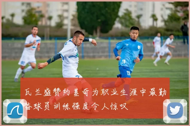 瓦兰盛赞约基奇为职业生涯中最勤奋球员训练强度令人惊叹