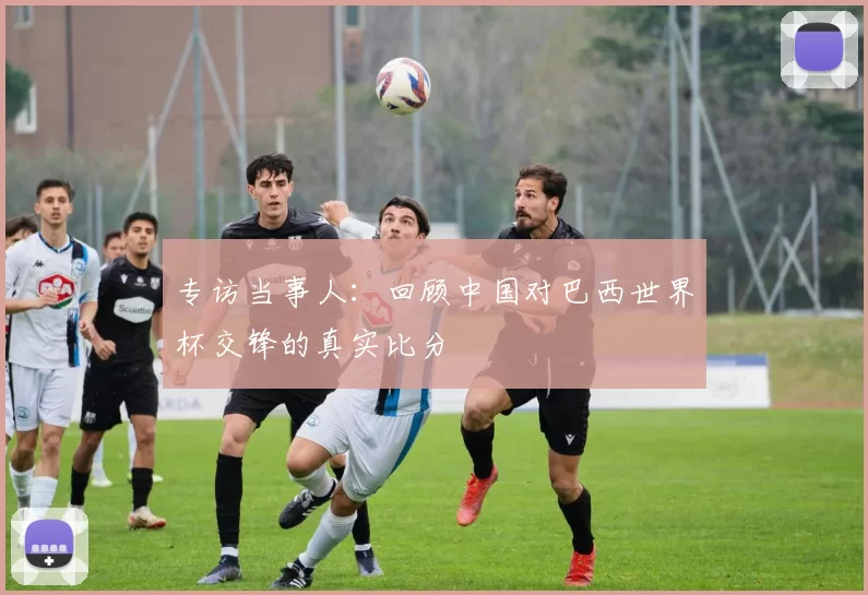 专访当事人:回顾中国对巴西世界杯交锋的真实比分