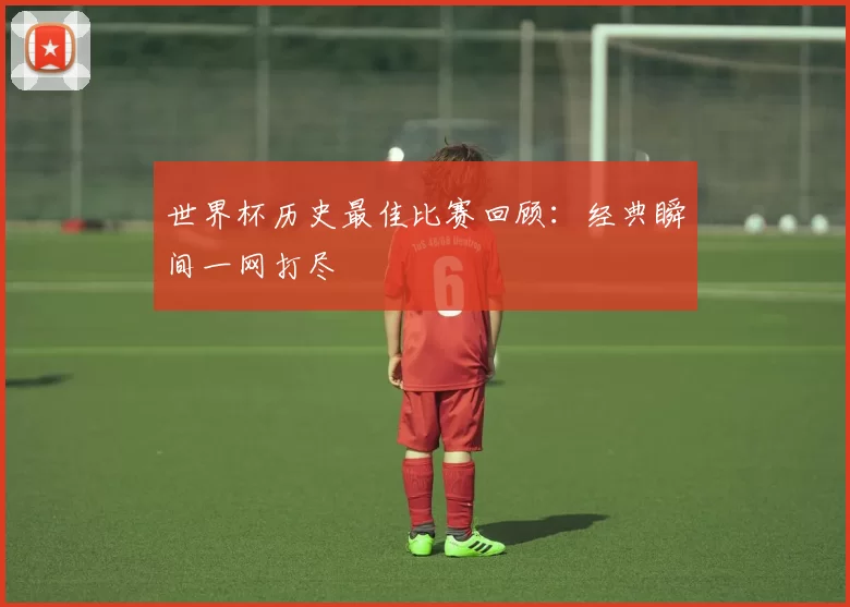 世界杯历史最佳比赛回顾:经典瞬间一网打尽
