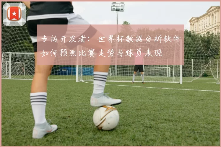 专访开发者：世界杯数据分析软件如何预测比赛走势与球员表现