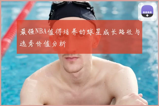 最强NBA值得培养的球星成长路径与选秀价值分析