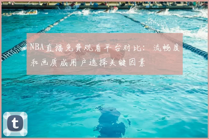 NBA直播免费观看平台对比:流畅度和画质成用户选择关键因素
