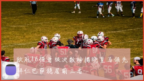 欧冠16强晋级次数榜揭晓皇马领先拜仁巴萨稳居前三名