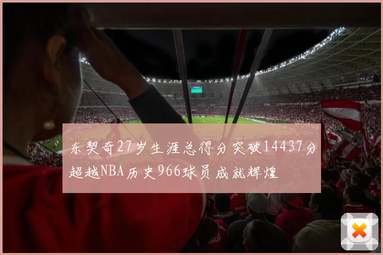东契奇27岁生涯总得分突破14437分超越NBA历史966球员成就辉煌