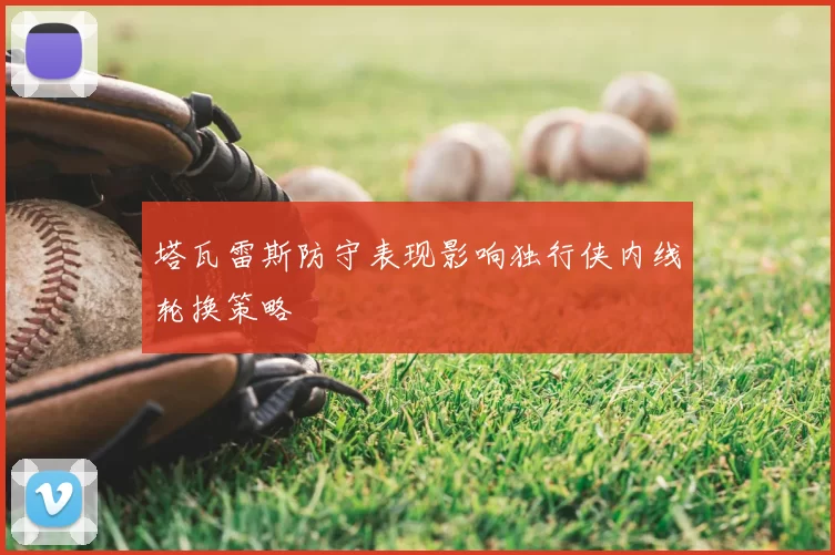 塔瓦雷斯防守表现影响独行侠内线轮换策略