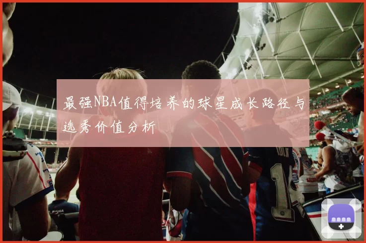最强NBA值得培养的球星成长路径与选秀价值分析