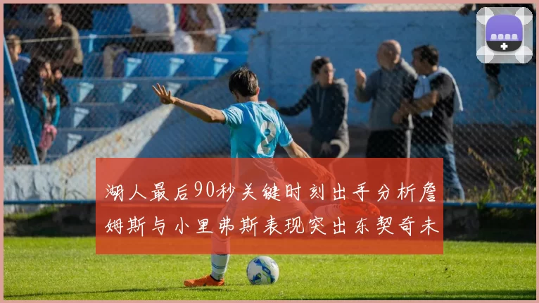 湖人最后90秒关键时刻出手分析詹姆斯与小里弗斯表现突出东契奇未能发力