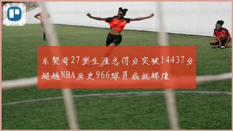 东契奇27岁生涯总得分突破14437分超越NBA历史966球员成就辉煌