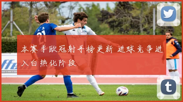 本赛季欧冠射手榜更新 进球竞争进入白热化阶段