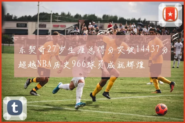 东契奇27岁生涯总得分突破14437分超越NBA历史966球员成就辉煌