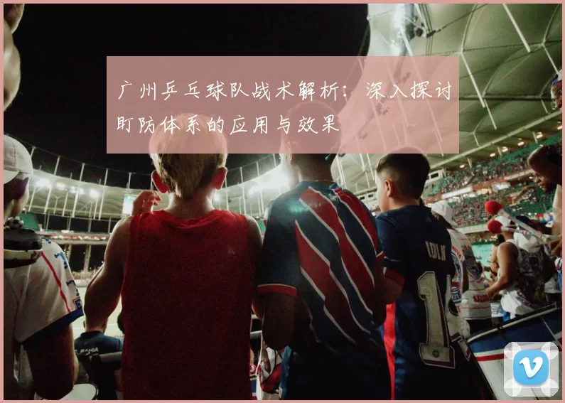 广州乒乓球队战术解析：深入探讨盯防体系的应用与效果