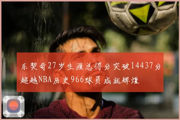 东契奇27岁生涯总得分突破14437分超越NBA历史966球员成就辉煌
