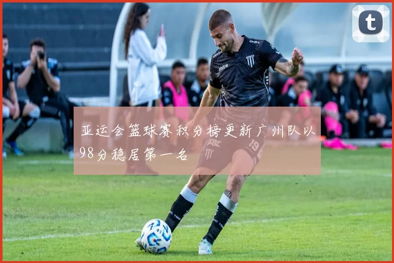 亚运会篮球赛积分榜更新广州队以98分稳居第一名