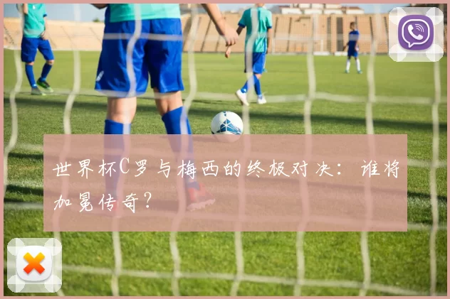 世界杯C罗与梅西的终极对决：谁将加冕传奇？