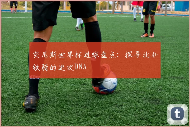 突尼斯世界杯进球盘点:探寻北非铁骑的进攻DNA