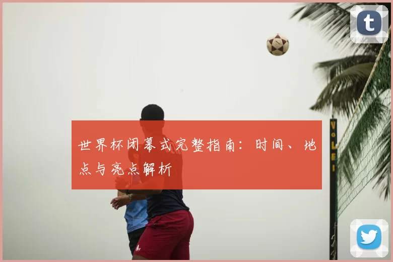 世界杯闭幕式完整指南:时间、地点与亮点解析